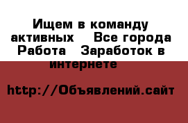 Ищем в команду активных. - Все города Работа » Заработок в интернете   